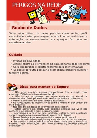 PERIGOS NA REDE


  Roubo de Dados
Tomar e/ou utilizar os dados pessoais como senha, perfil,
comunidade, avatar, personagem ou e-mail de um usuário sem a
autorização ou consentimento para qualquer fim pode ser
considerada crime.




Cuidado
 • Invasão da privacidade;
 • Atitude contra as leis vigentes no País, portanto pode ser crime;
 • Gera insegurança e constrangimento para os internautas;
 • Se passar por outra pessoa na Internet para ofender e humilhar
também é crime.




         Dicas para manter-se Seguro
   • Não abrir arquivos anexos compactados (por exemplo, com
extensão .Z IP) de remetente desconhecido;
   • Não instalar programas que sejam enviado s por e-mail de
desconhecidos. Estes podem invadir seu com putador e roubar tudo;
  • Manter o anti-vírus e firewall sempre atualizados;
  • Os navegadores de Internet livres como o Mozilla Firefox podem ser
mais seguros;
  • Não acredite em todas as informações que receber ;
   • Esteja sempre em alerta, não adicione pessoas que você não
conhece e suspeite de e-mails desconhecidos;
  • Informação é a base de tudo, portanto, esteja sempre atualizado
sobre os cuidados quanto à utilização segura da I nternet;
  • Desconfie de anexos sem comentários no cor po do e-mail.
  • Denuncie perfis falsos e páginas que agridam vo cê ou seus amigos;
  • Se precisar solicitar retirada de conteúdo falso que te ofenda na
Internet, veja orientações em: www.safernet.org.br/site/prevencao/
orientacao.
 