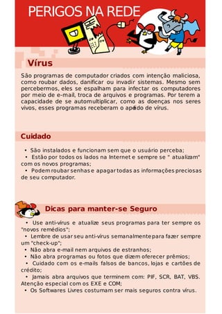 PERIGOS NA REDE


  Vírus
São programas de computador criados com intenção maliciosa,
como roubar dados, danificar ou invadir sistemas. Mesmo sem
percebermos, eles se espalham para infectar os computadores
por meio de e-mail, troca de arquivos e programas. Por terem a
capacidade de se automultiplicar, como as doenças nos seres
vivos, esses programas receberam o ape  lido de vírus.




Cuidado
 • São instalados e funcionam sem que o usuário perceba;
 • Estão por todos os lados na Internet e sempre se " atualizam"
com os novos programas;
 • Podem roubar senhas e apagar todas as informações preciosas
de seu computador.




        Dicas para manter-se Seguro
  • Use anti-vírus e atualize seus programas para ter sempre os
"novos remédios";
 • Lembre de usar seu anti-vírus semanalmente para fazer sempre
um "check-up";
 • Não abra e-mail nem arquivos de estranhos;
 • Não abra programas ou fotos que dizem oferecer prêmios;
  • Cuidado com os e-mails falsos de bancos, lojas e cartões de
crédito;
  • Jamais abra arquivos que terminem com: PIF, SCR, BAT, VBS.
Atenção especial com os EXE e COM;
 • Os Softwares Livres costumam ser mais seguros contra vírus.
 