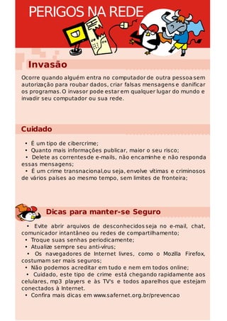 PERIGOS NA REDE


  Invasão
Ocorre quando alguém entra no computador de outra pessoa sem
autorização para roubar dados, criar falsas mensagens e danificar
os programas. O invasor pode estar em qualquer lugar do mundo e
invadir seu computador ou sua rede.




Cuidado
 • É um tipo de cibercrime;
 • Quanto mais informações publicar, maior o seu risco;
 • Delete as correntes de e-mails, não encaminhe e não responda
essas mensagens;
 • É um crime transnacional,ou seja, envolve vítimas e criminosos
de vários países ao mesmo tempo, sem limites de fronteira;




        Dicas para manter-se Seguro
  • Evite abrir arquivos de desconhecidos seja no e-mail, chat,
comunicador intantâneo ou redes de compartilhamento;
 • Troque suas senhas periodicamente;
 • Atualize sempre seu anti-vírus;
  • Os navegadores de Internet livres, como o Mozilla Firefox,
costumam ser mais seguros;
 • Não podemos acreditar em tudo e nem em todos online;
 • Cuidado, este tipo de crime está chegando rapidamente aos
celulares, mp3 players e às TV's e todos aparelhos que estejam
conectados à Internet.
 • Confira mais dicas em www.safernet.org.br/prevencao
 