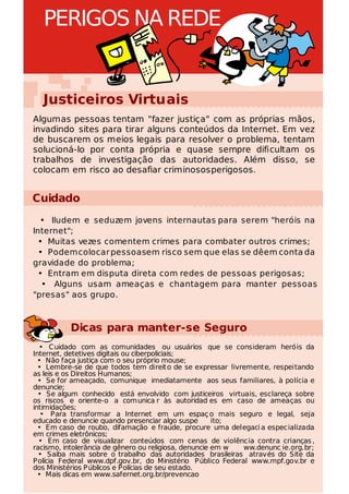 PERIGOS NA REDE


  Justiceiros Virtuais
Algumas pessoas tentam "fazer justiça" com as próprias mãos,
invadindo sites para tirar alguns conteúdos da Internet. Em vez
de buscarem os meios legais para resolver o problema, tentam
solucioná-lo por conta própria e quase sempre dificultam os
trabalhos de investigação das autoridades. Além disso, se
colocam em risco ao desafiar criminosos perigosos.


Cuidado
  • Iludem e seduzem jovens internautas para serem "heróis na
Internet";
  • Muitas vezes comentem crimes para combater outros crimes;
  • Podem colocar pessoasem risco sem que elas se dêem conta da
gravidade do problema;
  • Entram em disputa direta com redes de pessoas perigosas;
   • Alguns usam ameaças e chantagem para manter pessoas
"presas" aos grupo.



          Dicas para manter-se Seguro
  • Cuidado com as comunidades ou usuários que se consideram heróis da
Internet, detetives digitais ou ciberpoliciais;
  • Não faça justiça com o seu próprio mouse;
  • Lembre-se de que todos tem direit o de se expressar livremente, respeitando
as leis e os Direitos Humanos;
  • Se for ameaçado, comunique imediatamente aos seus familiares, à polícia e
denuncie;
  • Se algum conhecido está envolvido com justiceiros virtuais, esclareça sobre
os riscos e oriente-o a comunica r às autoridad es em caso de ameaças ou
intimidações;
   • Para transformar a Internet em um espaç o mais seguro e legal, seja
educado e denuncie quando presenciar algo suspe        ito;
  • Em caso de roubo, difamação e fraude, procure uma delegaci a especializada
em crimes eletrônicos;
  • Em caso de visualizar conteúdos com cenas de violência contra crianças ,
racismo, intolerância de gênero ou religiosa, denuncie em w ww.denunc ie.org.br;
  • Saiba mais sobre o trabalho das autoridades brasileiras através do Site da
Polícia Federal www.dpf.gov.br, do Ministério Público Federal www.mpf.gov.br e
dos Ministérios Públicos e Polícias de seu estado.
  • Mais dicas em www.safernet.org.br/prevencao
 