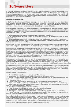 Software Livre
A Central Nac ional de Denúnc ias de Crimes Cibernétic os,um dos princ ipais projetos da
S aferNet Brasil, possui um sistema automatiz adode gestão de denúnc ias,que permite ao
internauta ac ompanhar, em tempo real, c ada passo do andamento do seu registro. O
sistema, únic o na Améric a Latina e Caribe, foi desenvolvido pela equipe de TI (Tec nologiada
Informaç ão), baseado em S oftware Livre.
Por que Software Livre?
A S aferNet Brasil c ompartilha da ideologia da rede de S oftware Livre, que defende a
liberdade do usuário para exec utar, distribuir, modific e repassar as alteraç ões, sem
                                                        ar
depender de permissão do autor do programa. Para nós é fundamental ter o direito de
c onhec er plenamente o func ionamento de c ada programa utiliz ado.
Para entender este c onc eito,voc ê deve pensar em liberdade, ou melhor, em pelo menos
quatro liberdades que são asseguradas aos usuários. Elas foram estabelec idaspela Free
S oftware Foundation(www.fsf.org) c omo os requisitos mínimos para que um software seja
c onsiderado livre. S ão elas:
 • A liberdade de exec utar o programa, para qualquer propósito;
  • A liberdade de estudar c omo o programa func iona, e adaptá-lo para as suas
nec essidades;
 • A liberdade de redistribuir c ópias de modo que voc ê possa benefic iar o próximo;
 • A liberdadede aperfeiç oaro programa,e liberar os seus aperfeiç oamentos, modo que
                                                                            de
toda a c omunidade se benefic ie.
Para que o usuário possa usufruir de algumas dessas liberdades (c omo a liberdade de
estudar o programa e a liberdade de modific á-lo), é nec essário ac esso ao c ódigo-fonte.
Código-fonte é uma das etapas da c riaç ãode um programa de c omputador.É nele onde o
programador esc reve, passo a passo, as instruç ões que o software deverá exec utar. O
importante é que, no c ódigo-fonte,essas instruç õesestão esc ritas de forma que os seres
humanos possam c ompreender,enquanto que o arquivo exec utável(o programa em si) não
pode ser c ompreendidopelas pessoas, por estar em linguagembinária. Os distribuidores de
software não-livre entregam ao usuário apenas o exec utável, impedindo o usuário de
estudar c omo o programa func iona e modific á-lo.
Note que em nenhum dos itens se fala de preç os ou c ustos. É um erro c omum ac har que
S oftware Livre é software gratuito. É verdade, sim, que a maioria dos S oftwares Livres é
distribuídagratuitamente,mas essa é uma c onseqüênc iaesperada da terc eirae da quarta
liberdades, que permitem distribuir o programa c om ou sem modific aç ões, sem restriç ões.
O S oftware Livre pode ser usado em qualquer tipo de sistema c omputac ional,
                                                                            para qualquer
tipo de trabalho ou atividade, sem que seja nec essárioc omunic arao desenvolvedor ou a
qualquer outra entidade em espec ial. O sistema operac ional GNU/Linux e o navegador
Firefox são os exemplos mais c onhec idos de S oftwares Livres.
Benefíc ios para os usuários:
 • Poder utiliz ar o software para qualquer finalidade;
 • Ter ac esso ao c ódigo fonte e poder modific á-lo, sem restriç ões;
  • Poder c opiá-lo e exec utá-lo em quantas máquinas desejar (o software não-livre, em
geral, impõe restriç ões quanto a isso);
 • Poder distribuí-lo;
 • Contar c om estabilidade, seguranç as, e c orreç ões de falhas de forma ágil;
 • Ter o c omputador equipado c om software de qualidade a um c usto baixo ou nulo;
  • Não depender das restriç õesimpostas pelas lic enç asde softwares proprietáriose de
preç os abusivos das novas versões;
 • Não depender de apenas um fornec edor;
 • Fic ar livre da pirataria e ter todo o seu software legaliz ado;
 • Inc entivar o desenvolvimento de tec nologia loc al;
 • Interagir e c ompartilhar soluç ões c om c omunidades, sejam físic as ou virtuais;
   • Lutar c ontra o monopólio de grandes c orporaç ões que tentam se apropriar do
c onhec imento intelec tual c oletivo para benefíc io privado.
Para a S aferNetBrasil,utiliz arS oftwareLivre é a únic a maneira de assegurara c ontinuidade
dos programas utiliz ados, garantir que os progra          mas poderão ser adaptados às
nec essidades partic ularesda organiz aç ão,e ter c ertez a que o programa faz aquilo que
esperamos que ele faç a, sem rotinas desc onhec idas ou c omportamentos inesperados.
Fontes: www.softwarelivre.org e www.psl-ba.softwarelivre.org
 