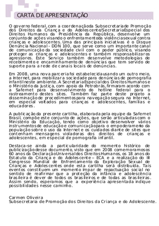 CARTA DE APRESENTAÇÃO
O gov er no federal, com a coor denaçãoda Subsecr et ar ia de Pr omoção
dos Direitos da Crianç a e do Adoles cent e/Secr et ar iaEspecial dos
Direitos Humanos da Pr esidênc ia da República, desenvolv um      e
conjunto de ações visando o enfr entament oda violência sex ual cont ra
crianç as e adolescentes. Uma das pr inc ipais in ici at ivas é o Disque
Denúnc ia Nacional - DD N 100, que ser ve como um importante canal
de comunicação da soc iedade civ il com o poder públic o, visando
pr ot eger as crianç as e adolescentes e também responsabilizar os
agressor es. Est e Serv iço também desenvolve metodologias de
recebiment o e encaminhamento de denúnc ias que tem servido de
suport e para a r ede de c anais locais de denúncias.

Em 2008, uma nov a parc er ia foi est abelec ida usando um outr o meio,
a Inter net, para mobilizar a soc iedade para denúnc ias de pornografia
infantil neste ambiente. A Secr et ar ia Especial dos Direitos Humanos e
o Ministério da Just iç a, com apoio da Petr obr ás, fir maram acordo com
a Safernet para desenvolvimento do hotline federal para o
rastr eament o destes sit es. Também faz part e deste pr ojeto a
disseminação de pr oc ediment os para nav egação segura na Inter net,
em especial volt ados para crianç as e adolescentes, famílias e
educador es .

A public aç ão da pr es ente car tilha, elaborada pela equipe da Safernet
Brasil, compõe est e conjunto de ações, que serão ar ticuladas com o
Ministério da Educação, tendo como objet iv o desenvolver vários
instr umentos de educação e comunicação para o empoderamen da       to
população sobr e o uso da Inter net e os cuidados diant e de sit es que
cont enham mensagens violador as dos direitos de crianç as e
adolescentes, em especial de pornografia inf antil.

Destaca-se ainda a part ic ularidade do moment o hi stórico de
public ização desse document o, visto que em 20 08 comemoramos os
60 anos da Declar ação Univ ersal dos Direitos Humanos, os 18 anos do
Est at uto da Crianç a e do Adoles cent e – ECA e a realização do III
Congresso Mundial de Enfr ent amento da Ex ploração Sex ual de
Crianç as e Adoles cent es onde est a car tilha ser á di stribuída. Tais
ev ent os const it uem um moment o ímpar de repactuação soc ial no
sentido de reafir mar que a pr ot eção da infância e adolescência
br as ileir a é dev er de todos os br as ileir os e de todas as br as ileir as .
Assim sendo, esperamos que a ex per iência apresentada indique
possibilidades nesse caminho.


Car men Oliv eir a
Subsecr et ar ia de P romoção dos Direitos da Cr iança e do Adolescente.
 
