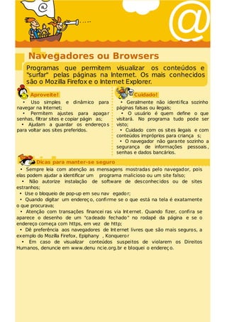 Navegadores ou Browsers
                                                               @
    Programas que permitem visualizar os conteúdos e
    "surfar" pelas páginas na Internet. Os mais conhecidos
    são o Mozilla Firefox e o Internet Explorer.

     Aproveite!                                   Cuidado!
  • Uso simples e dinâmico para              • Geralmente não identi fica sozinho
navegar na Internet;                       páginas falsas ou ilegais;
  • Permitem ajustes para apaga r             • O usuário é quem define o que
senhas, filtrar sites e copiar págin as;   visitará. No programa tudo pode ser
  • Ajudam a guardar os endereço s         visto;
para voltar aos sites preferidos.            • Cuidado com os sites ilegais e com
                                           conteúdos impróprios para criança s;
                                             • O navegador não garante sozinho a
                                           segurança de informações pessoais ,
                                           senhas e dados bancários.

        Dicas para manter-se seguro
  • Sempre leia com atenção as mensagens mostradas pelo navegador, pois
elas podem ajudar a identificar um programa malicioso ou um site falso;
   • Não autorize instalação de software de desconhec idos ou de sites
estranhos;
 • Use o bloqueio de pop-up em seu nav egado r;
 • Quando digitar um endereç o, confi rme se o que está na tela é exatamente
o que procurava;
  • Atenção com transações financei ras via Int ernet. Quando fizer, confira se
aparece o desenho de um "cadeado fechado " no rodapé da página e se o
endereço começa com https, em vez de http;
 • Dê preferência aos navegadores de Int ernet livres que são mais seguros, a
exemplo do Mozilla Firefox, Epiphany , Konquero r
   • Em caso de visualizar conteúdos suspeitos de violarem os Direitos
Humanos, denuncie em www.denu ncie.org.br e bloquei o endereç o.
 