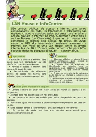 LAN House e InfoCentro
    São centros públicos de acesso à Internet com vários
    computadores em rede. Os Infocentr os e Telecentros são
    espaços criados e apoiados pelos governos para ampliar o
    acesso gratuito à Internet no País. A diferenç a entre eles e
    as Lan Houses (ou Ciberc afés) é que as Lan Houses são
    comerciais e cobram pelo acesso. No Brasil, em 2008,
    cerca de 48% dos interna utas brasileiros acessaram a
    Internet por meio de uma Lan House. Entre os jovens
    internautas de 10 a 15 anos, este número sobe para 63%,
    segundo dados de pesquisa do NIC.br - set/nov 2008.

     Aproveite!                                  Cuidado!
  • Facilitam o acesso à Internet para       • Algumas cidades e alguns Estados
                                          exigem autorização para acesso de
quem não tem computador ou não            crianças desacompanhadas;
dispõe de conexão com a Internet;             •    Quando não há exigência de
  • Permite o acesso à Internet para      identificação  ou cadastro, pode ser
                                          aproveitada para esconder pessoas mal
quem está longe de casa;                  intencionadas ou que praticam crimes
   • Disponibilidade      de diferentes   pela Internet;
pontos de acesso nos bairros para            • O acesso sem orientação adequada
                                          pode colocar as crianças e adolescentes
estudar, jogar, conversar e pesqui sar.   em risco;
                                            • Nem sempre o ambiente é próprio para
                                          meninos      e  meninas,  conheça     os
                                          responsáveis pelo espaço.

        Dicas para manter-se seguro
  • Lembre sempre de clicar em "sair" antes de fechar as pági nas e os
programas;
 • Atenção para não deixar suas sen has gravadas;
  • Use somente o tempo necessá rio para evitar desperdício de tempo e
dinheiro;
 • Não aceite ajuda de estranhos e chame sempre o responsável em caso de
dúvida;
 • Evite acessar bancos e fazer compras pela Lan House e Infocentros;
   • Se precisar de ajuda para tirar suas dúvidas, envie e-mail para
prevencao@safernet.org.br
 