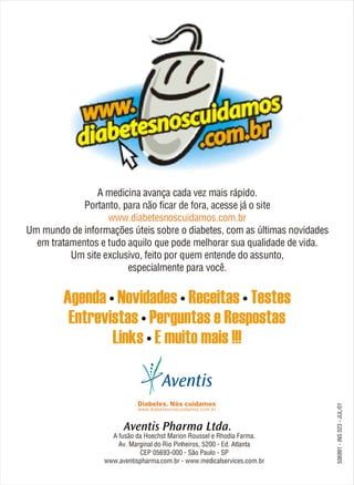 A medicina avança cada vez mais rápido.
                                     Portanto, para não ficar de fora, acesse já o site
                                           www.diabetesnoscuidamos.com.br
                        Um mundo de informações úteis sobre o diabetes, com as últimas novidades
                          em tratamentos e tudo aquilo que pode melhorar sua qualidade de vida.
                                  Um site exclusivo, feito por quem entende do assunto,
                                                especialmente para você.




                                            A fusão da Hoechst Marion Roussel e Rhodia Farma.
                                              Av. Marginal do Rio Pinheiros, 5200 - Ed. Atlanta
                                                     CEP 05693-000 - São Paulo - SP
                                          www.aventispharma.com.br - www.medicalservices.com.br
                                Agenda • Novidades • Receitas • Testes
                                 Entrevistas • Perguntas e Respostas
506991 - INS 023 - JUL/01               Links • E muito mais !!!
 