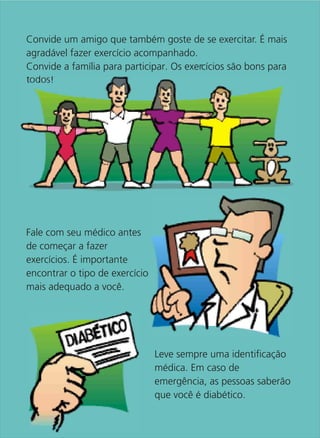 Convide um amigo que também goste de se exercitar. É mais
agradável fazer exercício acompanhado.
Convide a família para participar. Os exercícios são bons para
todos!




Fale com seu médico antes
de começar a fazer
exercícios. É importante
encontrar o tipo de exercício
mais adequado a você.




                                Leve sempre uma identificação
                                médica. Em caso de
                                emergência, as pessoas saberão
                                que você é diabético.
 
