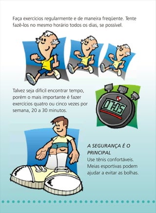 Faça exercícios regularmente e de maneira freqüente. Tente
fazê-los no mesmo horário todos os dias, se possível.




Talvez seja difícil encontrar tempo,
porém o mais importante é fazer
exercícios quatro ou cinco vezes por
semana, 20 a 30 minutos.




                                   Use tênis confortáveis.
                                   Meias esportivas podem
                                   ajudar a evitar as bolhas.
                                   A SEGURANÇA É O
                                   PRINCIPAL
 