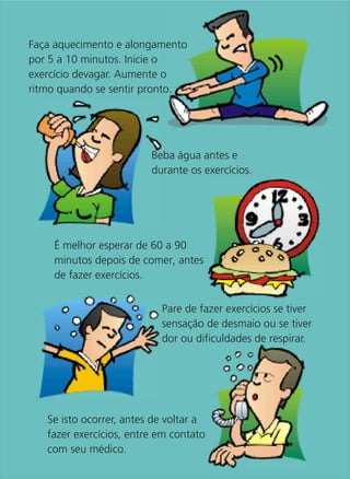 Faça aquecimento e alongamento
por 5 a 10 minutos. Inicie o
exercício devagar. Aumente o
ritmo quando se sentir pronto.




                         Beba água antes e
                         durante os exercícios.




    É melhor esperar de 60 a 90
    minutos depois de comer, antes
    de fazer exercícios.


                           Pare de fazer exercícios se tiver
                           sensação de desmaio ou se tiver
                           dor ou dificuldades de respirar.




   Se isto ocorrer, antes de voltar a
   fazer exercícios, entre em contato
   com seu médico.
 