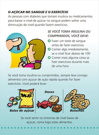 O AÇÚCAR NO SANGUE E O EXERCÍCIO
As pessoas com diabetes que tomam insulina ou medicamentos
para baixar o nível de açúcar no sangue podem sofrer uma
diminuição do nível quando fazem exercícios.




                                Fazer um teste de sangue
                                antes de fazer exercícios
                                Comer algo imediatamente,
                                se o nível ficar abaixo de 100
                                Comer mais alguma coisa se
                                fizer exercícios durante mais
                                de uma hora

Se você toma insulina ou comprimidos, sempre leve consigo
alimentos com açúcar de ação rápida quando for fazer
exercícios. Você poderá levar:

                           Doces




 Balas de açúcar                              Bolachas

         Se você sentir os sintomas de nível baixo de
             açúcar, coma logo estes alimentos.
                             SE VOCÊ TOMA INSULINA OU
                             COMPRIMIDOS, VOCÊ DEVE:
 