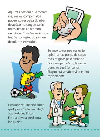 Algumas pessoas que tomam
insulina ou comprimidos
podem sofrer baixa do nível
de açúcar no sangue várias
horas depois de ter feito
exercícios. Convém você fazer
freqüentes testes de sangue
depois dos exercícios.

                             Se você toma insulina, evite
                             aplicá-la nas partes do corpo
                             mais exigidas pelo exercício.
                             Por exemplo: não aplique na
                             perna se você for correr.
                             Ela poderá ser absorvida muito
                             rapidamente.




Consulte seu médico sobre
qualquer dúvida em relação
às atividades físicas.
Ele é a pessoa ideal para
lhe ajudar.
 