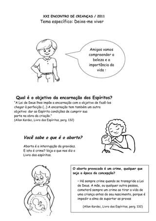 XXI ENCONTRO DE CRIANÇAS / 2011
Tema específico: Deixe-me viver
Qual é o objetivo da encarnação dos Espíritos?
“A Lei de Deus lhes impõe a encarnação com o objetivo de fazê-los
chegar à perfeição (...) A encarnação tem também um outro
objetivo: dar ao Espírito condições de cumprir sua
parte na obra da criação.”
(Allan Kardec, Livro dos Espíritos, perg. 132)
Você sabe o que é o aborto?
Aborto é a interrupção da gravidez.
E isto é crime? Veja o que nos diz o
Livro dos espíritos.
O aborto provocado é um crime, qualquer que
seja a época da concepção?
– Há sempre crime quando se transgride a Lei
de Deus. A mãe, ou qualquer outra pessoa,
cometerá sempre um crime ao tirar a vida de
uma criança antes do seu nascimento, porque é
impedir a alma de suportar as provas
(Allan Kardec, Livro dos Espíritos, perg. 132)
Amigos vamos
compreender a
beleza e a
importância da
vida !
 