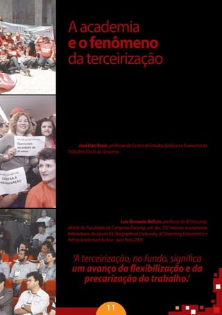 11
Aacademia
eofenômeno
daterceirização
“O espaço acadêmico é um cenário de reflexão e de pesquisa para subsi-
diaracriaçãodealternativasquevisemumasociedademaisjusta,commaior
nível de inclusão social, garantindo os direitos dos trabalhadores e ampliando
a proteção social. Nesse sentido, as pesquisas sobre a terceirização mostram
os efeitos perversos sobre a vida não só dos trabalhadores, como também da
estrutura da sociedade civilizada. Baseada em certos modelos econômicos, a
terceirização, no fundo, significa um avanço da flexibilização e da precariza-
ção do trabalho. Talvez este seja o maior embate na relação capital e trabalho
nos últimos 10 anos. É uma manifestação do sistema toyotista de produção e
temcomodiscursoosistemadeeficiênciadeproduçãoeaqualidadetotal.Na
realidade, é um mecanismo agressivo e degradante das condições de traba-
lho”–JoséDariKrein,professordoCentrodeEstudosSindicaiseEconomiado
Trabalho(Cesit)daUnicamp.
“As transformações geoeconômicas e financeiras engendraram no merca-
do de trabalho o fenômeno da terceirização, que começa nos anos 80, marco
inicial do neoliberalismo com redução da carga tributária para os mais ricos,
estagnação produtiva dos mercados de trabalho, queda acentuada do salário
e aumento da desigualdade. Uma expressão da liberalização e desregulamen-
tação financeira, o que levou os economistas conservadores a aumentar a taxa
de juros. Ou seja, invertem-se as relações entre a finança e a produção e surge a
divergênciaestruturalentreacumulaçãodelucrosfinanceirosenãofinanceiros.
Éocruzamentodamulasemcabeçacomobichopreguiça.Avalorizaçãofictícia
dariqueza,porqueestáfundadanummecanismoquenãotemnadaavercom
a produção de riqueza real” – Luis Gonzada Belluzo, professor do IE/Unicamp,
diretor da Faculdade de Campinas/Facamp, um dos 100 maiores economistas
heterodoxos do século XX (Biographical Dictionary of Dissenting Economists) e
PrêmioIntelectualdoAno-JucaPato/2005.
‘A terceirização, no fundo, significa
um avanço da flexibilização e da
precarização do trabalho.’
José Dari Krein, professor da Unicamp
 