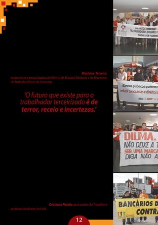 12
“Segundo dados da CUT e do Dieese, a relação de emprego direto pro-
tege mais o trabalhador do que a terceirização que, geralmente, identifica
o trabalhador como cidadão de ‘segunda categoria’. Esse trabalhador, que
se encontra nas sombras de um sistema de proteção social, tem dificulda-
des de se reconhecer socialmente e de construir uma identidade social e de
classe, pois a estrutura estabelecida no Brasil, hoje, não promove a inclu-
são do trabalhador terceirizado. Esse espectro coloca esse trabalhador no
limbo do direito e dos movimentos sociais. Sob o ponto de vista trabalhis-
ta, da sociologia e da psicologia do trabalho, não consigo encontrar res-
postas positivas e benefícios da terceirização. É necessário que se estabele-
çamlimitesparaaterceirização,queassegureaotrabalhadoromínimode
proteção para que ele possa se inserir no espaço do trabalho, assegurando
para si e para seus pares a construção da uma identidade social e a possi-
bilidade de emancipação coletiva pela via sindical” – Marilane Teixeira,
economista e pesquisadora do Centro de Estudos Sindicais e de Economia
do Trabalho (Cesit) da Unicamp.
‘O futuro que existe para o
trabalhador terceirizado é de
terror, receio e incertezas.’
Cristiano Paixão, professor de direito da UnB
“A precariedade do trabalho terceirizado não vem do contrato. Ela é
mais profunda e envolve a subjetividade do trabalhador que não identi-
fica qual é seu empregador. É uma precariedade que afeta as dimensões
de relacionamento do sujeito com o tempo e o espaço. O tempo para os
terceirizados é aterrorizante, pois ele não pode aspirar subir na carreira ou
alcançar postos na empresa. O futuro que existe para o trabalhador ter-
ceirizado é de terror, receio e incertezas. Outro resultado do capitalismo
moderno é transformar todos trabalhadores em migrantes e exilados do
trabalho, violando a Constituição, que visa a emancipação do homem e
a proteção jurídica à liberdade e à autonomia do indivíduo. O direito do
trabalho surge, assim, como uma reação à transformação do homem
em mercadoria, pois as questões econômicas introduzem desigualdades
e negam as conquistas constitucionais. Mas na perspectiva da repercus-
são geral da terceirização, está inserida a ideia de tratar amplamente o ser
humano como mercadoria, uma negação da Constituição. A experiência
contemporânea da escravidão nos mostra como o Brasil, com suas forças
produtivas e elite econômica, burla normas legais para manter a ideia do
homem como mercadoria” – Cristiano Paixão, procurador do Trabalho e
professor de direito da UnB.
 