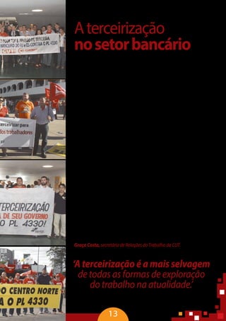 13
Aterceirização
nosetorbancário
“Em crise, o capitalismo mundial não consegue mais aumentar os lu-
cros, mas o sistema financeiro atinge altas taxas de rentabilidade e quase
todo mês os bancos superam o superávit. Em 2013, os seis maiores bancos
tiveram um lucro de 56 bilhões de reais. Ao mesmo tempo, essas institui-
ções reduzem, de forma significativa, a contratação de trabalhadores. Em
2013, foram eliminados mais de quatro mil postos de trabalho direto e, só
noúltimosemestrede2014,ocorteatingiucercadetrêsmiltrabalhadores.
Isso representa um corte significativo do emprego formal bancário, com a
transferência para a terceirização, que cresce de uma forma avassaladora.
No sistema bancário, percebe-se uma precariedade radical, principal-
mente no que se refere à diferença salarial e à invisibilidade social. Além
de receber menos da metade da remuneração do bancário, o trabalhador
informal tem jornada de trabalho maior que a daquele profissional e não
usufrui de outros benefícios como participação nos lucros. Mesmo execu-
tando tarefas relativas aos bancários, não é reconhecido como tal.
O que mais chama a atenção é que o processo de terceirização no sis-
temafinanceiroiniciou-secomapermissãodopróprioBancoCentral.Com
a Circular 222 e as Resoluções 3954 e 3959, o Banco Central tem ampliado
a terceirização no setor, permitindo que os bancos constituam empresas
prestadoras de serviço dentro do próprio grupo econômico. Desde 2011,
os bancos podem terceirizar suas atividades por meio dos corresponden-
tes bancários dentro da própria holding e classificá-los como atividade
comercial e não bancária. Podem conviver com agências e a estrutura de
correspondente bancário, que já passam de 400 mil postos, fragilizando a
segurança,oemprego,otrabalho,earelaçãocomasociedade.Nãotenho
dúvida que a terceirização é a mais selvagem de todas as formas de explo-
ração do trabalho na atualidade. Todos os mecanismos introjetados para
precarizar o trabalho têm a terceirização como correia de transmissão” –
Graça Costa, secretária de Relações do Trabalho da CUT.
‘A terceirização é a mais selvagem
de todas as formas de exploração
do trabalho na atualidade.’
Graça Costa, secretária de Relações do Trabalho da CUT
 