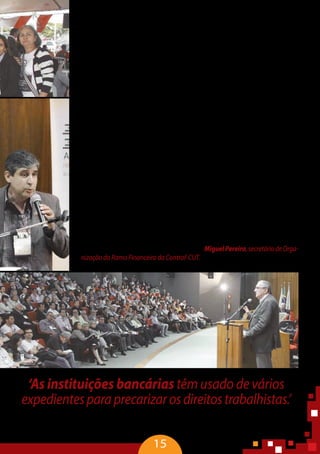 15
empregados não gozam dos mesmos direitos dos bancários contratados. Com rela-
çãoaoscorrespondentesbancários,queexercematividades-fim,existetodoummo-
delo construído para fragilizar a categoria, diminuindo a quantidade de bancários.
Os processos de trabalho no setor bancário são divididos e distribuídos por di-
versosespaçosfísicos,expondoostrabalhadoresdemododiferenciado.Asfunções
dos trabalhadores terceirizados, embora separadas nos planos jurídico e político,
constituem partes fundamentais para o funcionamento do sistema operacional
dos bancos. Com as inovações tecnológicas e a troca de dados via sistemas ele-
trônicos e digitais, parte do serviço bancário é realizado em outro espaço físico. A
noção de trabalhador coletivo é desfeita, pois os trabalhadores têm seus trabalhos
controlados e mensurados à distância pelos gestores dos bancos para que se cum-
pram os prazos rigorosos que envolvem os procedimentos bancários.
Asmudançasafetamdiretamenteocotidianodostrabalhadoreseclientes,pois
algumas tarefas e funções foram praticamente eliminadas e outras foram trans-
plantadasparalugardiverso.Atémesmoosclientestêmatuadonasmudançasque
atingem a gestão da produção e da força de trabalho, passando a fazer parte do
processo produtivo e ‘trabalhando’ para os bancos.
Diante dessa lógica da organização do trabalho, da cobrança de resultado por
metas e produtividade variável, cresce o número de bancários que se afastam do
trabalho.Égrandeaquantidadedegerentequeenfartaemorreduranteasreuniões
de prestações de contas com a superintendência. O enquadramento legal para isso
não deveria ser só acidente do trabalho. Na verdade, isso é homicídio laboral, pois
não é decorrência de uma falha em um processo. Já é estruturado e pensado para
isso,inclusive,osefeitosjáestãoponderados”– MiguelPereira,secretáriodeOrga-
nização do Ramo Financeiro da Contraf-CUT.
‘As instituições bancárias têm usado de vários
expedientesparaprecarizarosdireitostrabalhistas.’
Miguel Pereira, secretário de Organização do Ramo Financeiro da Contraf-CUT.
 