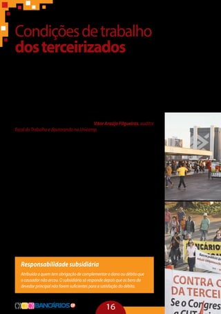 16
Condiçõesdetrabalho
dosterceirizados
Em geral, o assalariamento sob a égide da busca compulsiva do lucro
tende a desconhecer os limites do físico e do social. A terceirização é uma
estratégia de ação da força de trabalho que cria mecanismos que poten-
cializam a transcendência desses limites pela regulação privada entre tra-
balhadores e patrões. O terceirizado está numa relação de inferioridade e
isso aumenta as possibilidades de acidentes e de submissão a situações
extremas. Quando há um acidente fatal, a culpa fica sempre com o inter-
posto. “Outra coisa a pontuar é a pseudodicotomia entre boa e má terceiri-
zação. Isso não existe. A terceirização é um fenômeno único, historicamente
determinado com uma lógica específica” – Vitor Araújo Filgueiras, auditor
fiscal do Trabalho e doutorando na Unicamp.
Observa-se que entre trabalhadores diretos e terceirizados, as piores
condições ficam sempre com os terceiros. O crescimento descontrolado
da terceirização precariza as condições de trabalho devido aos baixos ní-
veis salariais, ampliação das jornadas de trabalho, crescimento da rotati-
vidade, redução de salários e de direitos, inadimplência de direitos traba-
lhistas, desrespeito às normas de saúde e de segurança, o que agrava os
riscos de acidentes e mortes; e discriminação dos profissionais, que são
tratados como de‘segunda categoria’.
A remuneração dos trabalhadores terceirizados é, em média, 27%
menor que a dos trabalhadores diretos. Em 72,5% dos casos, os direitos
sociais dos empregados terceirizados são menores que os existentes na
empresa contratante. No Brasil, a rotatividade é institucionalizada, con-
taminando as relações de trabalho e impedindo o desenvolvimento do
mercado interno. Segundo estudo do Dieese publicado em 2011, deno-
minado “Rotatividade e Flexibilidade no Mercado de Trabalho”, cerca de
50% dos trabalhadores com carteira assinada no período de 2008 e 2010
foram demitidos e recontratados.
Responsabilidade subsidiária
Atribuída a quem tem obrigação de complementar o dano ou débito que
o causador não arcou. O subsidiário só responde depois que os bens do
devedor principal não forem suficientes para a satisfação do débito.
 
