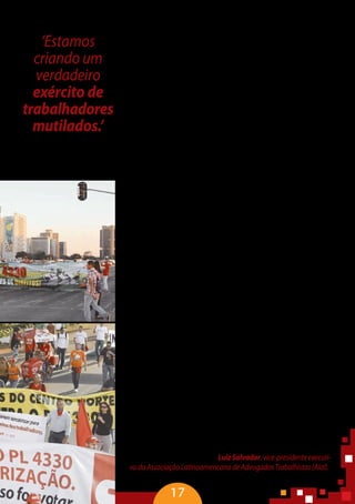 17
A rotatividade da força de trabalho provoca uma série de efei-
tos colaterais. Um deles é o processo de construção dos empregos
induzidos, colocando os terceirizados e os menos qualificados às
margens do sistema de proteção social. Ao trabalhador mais qua-
lificado é assegurado um sistema de proteção, com as benesses
do mercado, possibilidades de promoção e um grau remunerató-
rio garantido. Enquanto o tempo de permanência do trabalhador
direto, em média, é de mais de cinco anos, para os terceirizados,
na relação triangular de trabalho, não chega a três anos. A rotati-
vidade dificulta, ainda, a construção da identidade de classe desse
trabalhador. Isso fica claro quanto ao grau de discriminação e de
preconceito que esse trabalhador sofre.
Em relação à jornada de trabalho, os terceirizados trabalham
três horas a mais na semana em relação aos trabalhadores diretos.
Há, ainda, uma redução expressiva nos patamares salariais. Em de-
zembro de 2010, a remuneração dos trabalhadores terceirizados
foi inferior a 27,1% comparativamente à remuneração dos traba-
lhadores diretos.
Ter saúde é estar em harmonia com o meio ambiente de tra-
balho, ter autonomia e ser reconhecido. Mas estamos falando de
trabalho decente e não podemos chamar os dados apresentados
de trabalho decente. A essência do capital é a expropriação, a ex-
ploração. É uma guerra que expropria a força de trabalho, que fere,
que adoece e mata.
Os dados da Previdência são subnotificados, mas mostra a
epidemia que é a terceirização. Em quatro anos, foram registra-
dos mais de 2 milhões de acidentes de trabalho e mais de 10
mil óbitos. Cerca de 43 mil trabalhadores ficaram incapacitados
permanentemente e mais de 1 milhão, temporariamente. As
doenças mentais têm aumentado e a quantidade de mortes de-
corrente de falta de qualificação para o exercício da função de
terceirizados é assustadora.
Mesmo com apenas 20% de notificação, o Brasil já foi conside-
rado campeão em acidentes do trabalho. Os eletricitários, os petro-
leiros e a construção civil trazem o maior número de vítimas fatais,
doenças laborais e emocionais. É uma constatação de um quadro
geral de adoecimento e de mutilação dos trabalhadores. Se essa
terceirização for ampliada como pretende o setor empresarial, seja
pela via do Congresso ou pela via do Supremo Tribunal Federal, a
nossa Constituição não valerá, pois a imensa maioria dos trabalha-
dores estará precarizada. “Estamos criando um verdadeiro exército
detrabalhadoresmutilados”–LuizSalvador,vice-presidenteexecuti-
vo da Associação Latinoamericana de Advogados Trabalhistas (Alal).
‘Estamos
criando um
verdadeiro
exército de
trabalhadores
mutilados.’
Luiz Salvador,
vice-presidente da Alal
 