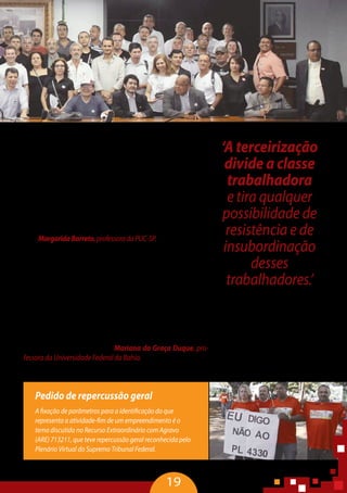 19
Pedido de repercussão geral
A fixação de parâmetros para a identificação do que
representa a atividade-fim de um empreendimento é o
tema discutido no Recurso Extraordinário com Agravo
(ARE) 713211, que teve repercussão geral reconhecida pelo
Plenário Virtual do Supremo Tribunal Federal.
“Aterceirizaçãodivideaclassetrabalhadoraetiraqualquerpos-
sibilidadederesistênciaedeinsubordinaçãodessestrabalhadores.A
marca central das organizações é o autoritarismo que, algumas ve-
zes, está revestido de palavras doces e de sedução. Ser colaborador,
ter uma vida flexibilizada e ter tempo para a família são exemplos
dessasexpressõesenganosas.Masoquesevê,naverdade,éexacer-
baçãodacompetitividadeentretrabalhadoreseapressãomoralpor
metas pautadas no lema ‘matar ou morrer’. Enquanto trabalhado-
res, não podemos renunciar à resistência e à insubordinação, pois
todadominaçãovisadiminuiraautonomiaealiberdadedaspesso-
as” – MargaridaBarreto,professoradaPUC-SP.
“Existem vários tipos de precarização. Um deles tem a ver
com as formas de inserção no mercado de trabalho, que trazem
contratos precários, por tempo determinado, ou informais. O
outro diz respeito às condições de trabalho, que têm levado, in-
variavelmente, a um processo de intensificação do trabalho, com
riscos permanentes e insegurança no trabalho, provocando pro-
blemas graves de saúde e até mortes. Os acidentes com vítimas
fatais são, em geral, de trabalhadores terceirizados. Está na hora
de dar visibilidade aos próprios terceirizados, ou seja, trazê-los
para o debate. Esses trabalhadores têm que se mobilizar para
contarem suas experiências” – Mariana da Graça Duque, pro-
fessora da Universidade Federal da Bahia.
‘A terceirização
divide a classe
trabalhadora
e tira qualquer
possibilidade de
resistência e de
insubordinação
desses
trabalhadores.’
Mariana da Graça Duque,
professora da Universidade
Federal da Bahia
 