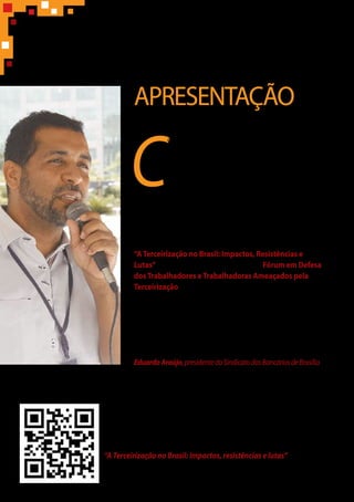 APRESENTAÇÃO
C
omo forma de contribuir para as discussões em torno
do debate sobre a terceirização de serviços e de mão
de obra no Brasil e congregar esforços na tentativa
de barrar mais um retrocesso social, o Sindicato
dos Bancários de Brasília publica esta cartilha.
O objetivo é traçar um panorama desse fenômeno no
trabalho contemporâneo, com abordagens da comunidade
acadêmica e do mundo jurídico, bem como o seu reflexo
na categoria bancária.
As informações tiveram como referência o seminário
“ATerceirização no Brasil: Impactos, Resistências e
Lutas”, realizado em agosto de 2014 pelo Fórum em Defesa
dosTrabalhadores eTrabalhadoras Ameaçados pela
Terceirização, que reúne diversas entidades (Anamatra, ANPT,
Cesit, OAB, FES, Industriall, Contraf, CUT, Intersindical, CSI e
Faculdade de Direito da UnB), além de ministros do TST, entre
outros. Atuante nessa luta, o Sindicato participou do evento.
Foram acrescentadas, ainda, informações a partir
de pesquisas em diversas publicações.
EduardoAraújo,presidentedoSindicatodosBancáriosdeBrasília
Para ter acesso ao conteúdo referente ao seminário
“A Terceirização no Brasil: Impactos, resistências e lutas”,
posicione a câmera digital de maneira que o código seja escaneado.
Assim, você será redirecionado para o site do evento.
 