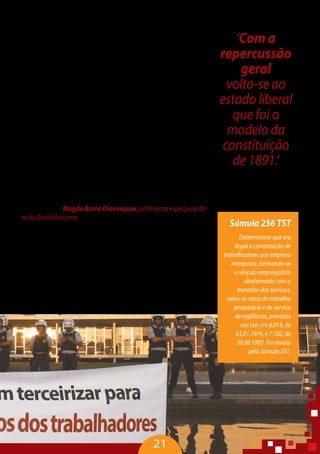 As propostas da CNI sintetizam o que o empresariado brasilei-
ro vem fazendo em relação à terceirização. Propõe o fim da CLT e
questiona, inclusive, a existência do direito do trabalho. É uma ofen-
siva extremamente perigosa, que precisa de uma contraofensiva.
Nesse contexto que se insere o debate sobre a terceirização. A CNI
apontou a redução de custo como o principal motivo para as em-
presas terceirizarem, prevalecendo o negociado sobre o legislado,
o que significa o fim da Consolidação das Leis do Trabalho. Para a
CNI não existe mais necessidade de proteção ao trabalhador.Temos
que superar esse padrão de contratação e esse modelo econômico
que não combina com a dignidade humana, o desenvolvimento e o
crescimento de um país justo e igualitário.
“Nós devemos estabelecer uma norma ótima que equilibrará es-
sas relações. A justiça do trabalho tem tido um papel fundamental
de frear a terceirização. Os tribunais regionais se posicionam distin-
tamente a partir das suas realidades sociais sobre o tema e o papel
do TST que busca uniformizar a jurisprudência. A repercussão geral
irá tirar a voz do TST como espaço importante de construção da re-
sistência e volta-se ao estado liberal que foi o modelo da constitui-
ção de 1891” – Magda Barra Diavasques, professora e pesquisado-
ra do Cesit/Unicamp.
Só se pode superar esse processo com fundamentos políticos
dos atores sociais e dos governos. É preciso ter enfrentamento polí-
tico, pois não será possível construir uma outra forma de organiza-
ção social que permita o trabalho digno. A nossa luta não é contra
os trabalhadores terceirizados. É preciso reverter esse quadro, por-
que trabalhador não é para morrer ou se acidentar, e lutar por uma
vida digna e plena para a classe trabalhadora, avançando na con-
quista de condições de trabalho decente para todos.
21
‘Com a
repercussão
geral
volta-se ao
estado liberal
que foi o
modelo da
constituição
de 1891.’
Magda Barra Diavasques,
professora e pesquisadora
do Cesit/Unicamp
Súmula 256 TST
Determinava que era
ilegal a contratação de
trabalhadores por empresa
interposta, formando-se
o vínculo empregatício
diretamente com o
tomador dos serviços,
salvo os casos de trabalho
temporário e de serviço
de vigilância, previstos
nas Leis nºs 6.019, de
03.01.1974, e 7.102, de
20.06.1983. Foi revista
pela Súmula 331.
 