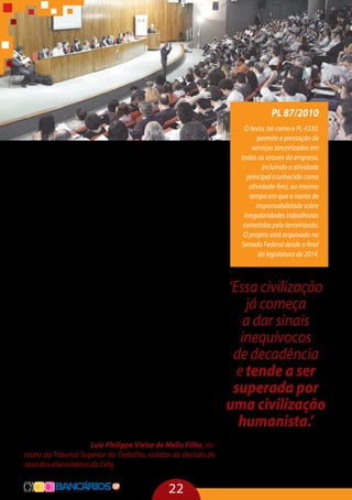 22
Se a terceirização for franqueada, a luta social consolidada
no Brasil irá ruir e todo o sistema trabalhista será desconstruído.
O argumento utilizado pelo setor econômico é a necessidade
de competição e de produtividade, mas não se pode construir
um país a partir de rebaixamento profissional do ser humano. O
jogo é muito mais grave do que se imagina pois a competência
da justiça do trabalho poderá ser usurpada.
A outra maldade desse processo é a destruição do direi-
to coletivo e, consequentemente, a extinção dos sindicatos. É
preciso, então, que a lei diga como ficarão os sindicatos. Aí, o
debate tem que ser no legislativo, com a participação de vários
sindicatos, para que se faça uma regulação coletiva e não por
categoria. Deve-se buscar responsabilizar solidariamente todos
os integrantes desta cadeia e criar uma efetiva representação
coletiva dos trabalhadores. Isso não ocorre na prática.
Para o terceirizado não há vantagem, pois ele não desfruta
da possibilidade de ascensão profissional, de agregar conheci-
mento e de criar acessos dentro da empresa, o que transforma
a democracia numa mentira. É preciso dar tratamento isonô-
mico aos trabalhadores, contratados de forma terceirizada ou
de forma direta. Mesmo com grau equivalente de instrução, o
terceirizado trabalha uma quantidade maior de horas, ganha
menos, se acidenta muito mais, tem uma maior rotatividade e
as condições são infinitamente mais precárias.
“Essa civilização já começa a dar sinais inequívocos de deca-
dência e tende a ser superada, a longo prazo, por uma civilização
humanista na qual o trabalho, em qualquer de suas dimensões,
será efetivamente respeitado como inequívoca manifestação da
dignidade humana” – Luiz Philippe Vieira de Mello Filho, mi-
nistro do Tribunal Superior do Trabalho, redator da decisão do
caso dos eletricitários da Celg.
‘Essa civilização
já começa
a dar sinais
inequívocos
de decadência
e tende a ser
superada por
uma civilização
humanista.’
Luiz Philippe Vieira de Mello
Filho, ministro do Tribunal
Superior do Trabalho
PL 87/2010
O texto, tal como o PL 4330,
permite a prestação de
serviços terceirizados em
todas os setores da empresa,
incluindo a atividade
principal (conhecida como
atividade-fim), ao mesmo
tempo em que a isenta de
responsabilidade sobre
irregularidades trabalhistas
cometidas pela terceirizada.
O projeto está arquivado no
Senado Federal desde o final
da legislatura de 2014.
 