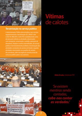 Vítimas
decalotes
Além de ganharem muito menos, tra-
balharem muito mais, na maioria das vezes
os terceirizados têm problemas com rece-
bimento de suas férias, os salários não são
pagos em dia, não são realizados depósitos
em FGTS, não são feitos os recolhimentos
previdenciários, etc.
A questão tem a ver com a irresponsa-
bilidade das empresas terceirizadas que, ao
fecharem as portas, deixam seus emprega-
dos sem os devidos direitos. Isso sem falar
da pouca qualificação e da alta rotatividade
dos terceirizados, o que afeta negativamen-
te a produtividade desses trabalhadores.
“Se existem mentiras sendo contadas, ca-
be-nos contar as verdades. Somos herdeiros
da escravidão, temos uma tendência patri-
monialista, patriarcalista, coronelista, mas
também somos herdeiros da esperança e de
mudanças” – KátiaArruda,ministradoTST.
‘Se existem
mentiras sendo
contadas,
cabe-nos contar
as verdades.’
Kátia Arruda, ministra do TST
7
Terceirização no serviço público
A Administração Pública descentralizou seus serviços
regulamentando a terceirização (DL 200/67 e leis
5.645/70, 9962/00 e 5.645/70) e estabelecendo como
de execução indireta as atividades relacionadas
com transporte, conservação, custódia, operação de
elevadores, limpeza e outros assemelhados. No serviço
público é terminantemente proibida a terceirização das
atividades constantes da carreira de Estado e aquelas
atividades relacionadas nos quadros de carreira
dos servidores, além da exigência constitucional do
concurso público para o seu exercício.
 