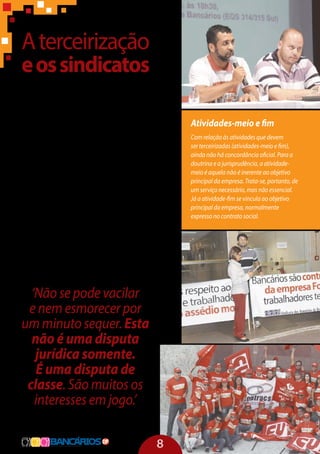 Aterceirização
eossindicatos
Segundo dados do Ministério do Trabalho,
as centrais sindicais representam 33 milhões
de trabalhadores diretos e terceirizados. A
partir de 2005, as centrais sindicais deixaram
de lado disputas políticas e ideológicas mais
de fundo para tentar um acordo do que seria
a regulamentação do processo e chegaram a
algumas premissas básicas, quais sejam: proi-
bição da terceirização na atividade fim, da in-
termediação da mão de obra e da subcontra-
tação, garantia de salários, direitos e benefícios
iguais, além de se estabelecer a responsabili-
dade solidária da contratante e garantia de in-
formações para as entidades sindicais.
Essas premissas foram traduzidas em um
projeto de lei, que foi entregue aos chefes dos
três poderes, na expectativa de que se leve em
conta a opinião dos representantes de 33 mi-
lhões de trabalhadores diretos e terceirizados.
‘Não se pode vacilar
e nem esmorecer por
um minuto sequer. Esta
não é uma disputa
jurídica somente.
É uma disputa de
classe. São muitos os
interesses em jogo.’
Patricia Pelatieri, representante do Dieese
Atividades-meio e fim
Com relação às atividades que devem
ser terceirizadas (atividades-meio e fim),
ainda não há concordância oficial. Para a
doutrina e a jurisprudência, a atividade-
meio é aquela não é inerente ao objetivo
principal da empresa. Trata-se, portanto, de
um serviço necessário, mas não essencial.
Já a atividade-fim se vincula ao objetivo
principal da empresa, normalmente
expresso no contrato social.
8
 