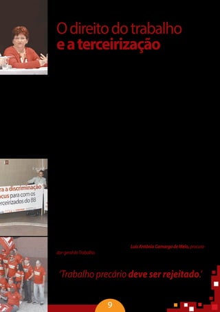 9
Odireitodotrabalho
eaterceirização
Os direitos humanos devem ser vivos e interpretados de forma a sempre
avançar em relação ao direito social. O trabalho, indispensável para a integra-
ção social, compõe o rol dos direitos humanos e está presente em diversas
normas internacionais e nacionais contemporâneas, garantindo ao indivíduo
dignidade e cidadania. Na Declaração Universal dos Direitos Humanos está ex-
presso que toda pessoa tem direito ao trabalho, à livre escolha de emprego, às
condições justas e favoráveis e à proteção contra o desemprego.
O conceito de trabalho decente também foi incorporado pela Constituição
da Organização Internacional doTrabalho (OIT) e pela Declaração de Filadélfia.
Esses documentos, fundadores dos princípios da OIT, decretam que o trabalho
não é uma mercadoria e que o ser humano não é um objeto. A Constituição
da OIT proclama a obrigação de proporcionar emprego integral para todos e
elevar os níveis de vida.
Na Recomendação 198 da OIT, as políticas nacionais devem incluir medidas
para combater as relações de trabalho disfarçadas, que escondam o verdadeiro
status legal do trabalhador. A Convenção 181, que trata das agências privadas
de emprego, estabeleceu que, aos terceirizados, devem ser assegurados o di-
reito à liberdade de associação, negociação coletiva, acesso a treinamento e
qualificação profissional. Pela ordem internacional, em qualquer lugar do mun-
do, o trabalho não pode aniquilar o trabalhador enquanto cidadão.
No Brasil, a Constituição de 1988 colocou a valorização do trabalho huma-
no no mesmo plano da livre iniciativa privada e ainda enfatizou a prevalência
do valor social do trabalho e do caráter humanístico, o que limita o processo de
terceirização. Mesmo sem mencionar a terceirização, a Consolidação das Leis
do Trabalho (CLT) consagra o trabalho como valor a ser protegido.
“A relação de emprego vale como instrumento de afirmação da dignida-
de humana e não deve ser usado como vilipêndio de outros valores e princípios
constitucionais. Não há insegurança jurídica, mas uma sociedade que não quer a
precarização das relações de trabalho” – LuísAntônioCamargodeMelo,procura-
dor-geraldoTrabalho.
‘Trabalho precário deve ser rejeitado.’
José Roberto Freire Pimenta, ministro do TST
 