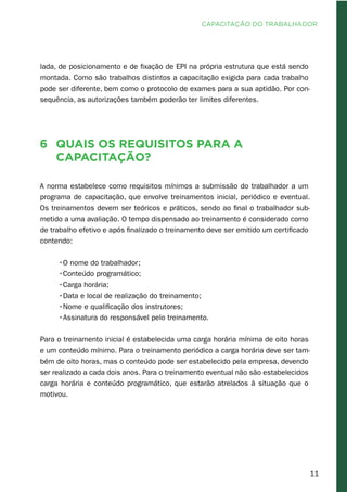 11
lada, de posicionamento e de fixação de EPI na própria estrutura que está sendo
montada. Como são trabalhos distintos a capacitação exigida para cada trabalho
pode ser diferente, bem como o protocolo de exames para a sua aptidão. Por con-
sequência, as autorizações também poderão ter limites diferentes.
6	 Quais os requisitos para a
capacitação?
A norma estabelece como requisitos mínimos a submissão do trabalhador a um
programa de capacitação, que envolve treinamentos inicial, periódico e eventual.
Os treinamentos devem ser teóricos e práticos, sendo ao final o trabalhador sub-
metido a uma avaliação. O tempo dispensado ao treinamento é considerado como
de trabalho efetivo e após finalizado o treinamento deve ser emitido um certificado
contendo:
•O nome do trabalhador;
•Conteúdo programático;
•Carga horária;
•Data e local de realização do treinamento;
•Nome e qualificação dos instrutores;
•Assinatura do responsável pelo treinamento.
Para o treinamento inicial é estabelecida uma carga horária mínima de oito horas
e um conteúdo mínimo. Para o treinamento periódico a carga horária deve ser tam-
bém de oito horas, mas o conteúdo pode ser estabelecido pela empresa, devendo
ser realizado a cada dois anos. Para o treinamento eventual não são estabelecidos
carga horária e conteúdo programático, que estarão atrelados à situação que o
motivou.
CAPACITAÇÃO DO TRABALHADOR
 