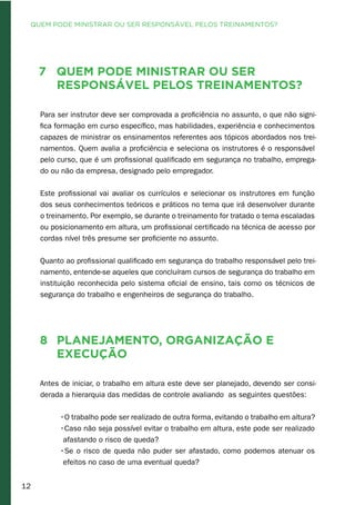 12
7	 Quem pode ministrar ou ser
responsável pelos treinamentos?
Para ser instrutor deve ser comprovada a proficiência no assunto, o que não signi-
fica formação em curso específico, mas habilidades, experiência e conhecimentos
capazes de ministrar os ensinamentos referentes aos tópicos abordados nos trei-
namentos. Quem avalia a proficiência e seleciona os instrutores é o responsável
pelo curso, que é um profissional qualificado em segurança no trabalho, emprega-
do ou não da empresa, designado pelo empregador.
Este profissional vai avaliar os currículos e selecionar os instrutores em função
dos seus conhecimentos teóricos e práticos no tema que irá desenvolver durante
o treinamento. Por exemplo, se durante o treinamento for tratado o tema escaladas
ou posicionamento em altura, um profissional certificado na técnica de acesso por
cordas nível três presume ser proficiente no assunto.	
Quanto ao profissional qualificado em segurança do trabalho responsável pelo trei-
namento, entende-se aqueles que concluíram cursos de segurança do trabalho em
instituição reconhecida pelo sistema oficial de ensino, tais como os técnicos de
segurança do trabalho e engenheiros de segurança do trabalho.
8	 Planejamento, Organização e
Execução
Antes de iniciar, o trabalho em altura este deve ser planejado, devendo ser consi-
derada a hierarquia das medidas de controle avaliando as seguintes questões:
•O trabalho pode ser realizado de outra forma, evitando o trabalho em altura?
•Caso não seja possível evitar o trabalho em altura, este pode ser realizado
afastando o risco de queda?
•Se o risco de queda não puder ser afastado, como podemos atenuar os
efeitos no caso de uma eventual queda?
QUEM PODE MINISTRAR OU SER RESPONSÁVEL PELOS TREINAMENTOS?
 