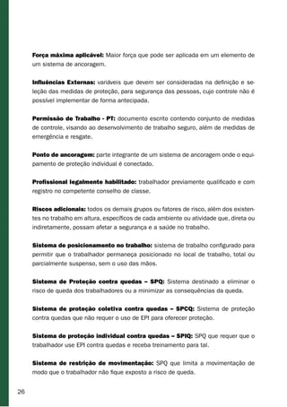 26
Força máxima aplicável: Maior força que pode ser aplicada em um elemento de
um sistema de ancoragem.
Influências Externas: variáveis que devem ser consideradas na definição e se-
leção das medidas de proteção, para segurança das pessoas, cujo controle não é
possível implementar de forma antecipada.
Permissão de Trabalho - PT: documento escrito contendo conjunto de medidas
de controle, visando ao desenvolvimento de trabalho seguro, além de medidas de
emergência e resgate.
Ponto de ancoragem: parte integrante de um sistema de ancoragem onde o equi-
pamento de proteção individual é conectado.
Profissional legalmente habilitado: trabalhador previamente qualificado e com
registro no competente conselho de classe.
Riscos adicionais: todos os demais grupos ou fatores de risco, além dos existen-
tes no trabalho em altura, específicos de cada ambiente ou atividade que, direta ou
indiretamente, possam afetar a segurança e a saúde no trabalho.
Sistema de posicionamento no trabalho: sistema de trabalho configurado para
permitir que o trabalhador permaneça posicionado no local de trabalho, total ou
parcialmente suspenso, sem o uso das mãos.
Sistema de Proteção contra quedas – SPQ: Sistema destinado a eliminar o
risco de queda dos trabalhadores ou a minimizar as consequências da queda.
Sistema de proteção coletiva contra quedas – SPCQ: Sistema de proteção
contra quedas que não requer o uso de EPI para oferecer proteção.
Sistema de proteção individual contra quedas – SPIQ: SPQ que requer que o
trabalhador use EPI contra quedas e receba treinamento para tal.
Sistema de restrição de movimentação: SPQ que limita a movimentação de
modo que o trabalhador não fique exposto a risco de queda.
 