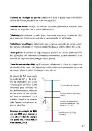 27
Sistema de retenção de queda: SPQ que não evita a queda, mas a interrompe
depois de iniciada, reduzindo as suas consequências.
Suspensão inerte: situação em que um trabalhador permanece suspenso pelo
sistema de segurança, até o momento do socorro.
Talabarte: dispositivo de conexão de um sistema de segurança, regulável ou não,
para sustentar, posicionar e/ou limitar a movimentação do trabalhador.
Trabalhador qualificado: trabalhador que comprove conclusão de curso especí-
fico para sua atividade em instituição reconhecida pelo sistema oficial de ensino.
Trava-quedas: dispositivo de segurança para proteção do usuário contra quedas
em operações com movimentação vertical ou horizontal, quando conectado com
cinturão de segurança para proteção contra quedas.
Zona livre de queda – ZLQ: região compreendida entre o ponto de ancoragem e o
obstáculo inferior mais próximo contra o qual o trabalhador possa colidir em caso
de queda, tal como o nível do chão ou o piso inferior.
O cálculo da ZLQ necessária
depende do EPI e do siste-
ma de ancoragem. Em casos
simples, pode-se utilizar a ZLQ
informada pelo fabricante do
EPI. Em outros casos, como no
uso de linhas de vida horizon-
tal, deve ser levada em conta
a flecha dinâmica da linha de
vida. Seguem exemplos em al-
gumas situações.
Exemplo de cálculo da ZLQ
em um SPIQ com talabarte
com absorvedor de energia
em ponto fixo. Fonte: NR 35
Comentada, 2013
 