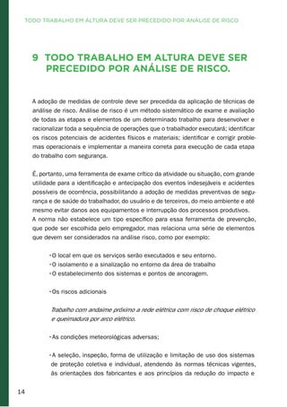 14
9	 Todo trabalho em altura deve ser
precedido por análise de risco.
A adoção de medidas de controle deve ser precedida da aplicação de técnicas de
análise de risco. Análise de risco é um método sistemático de exame e avaliação
de todas as etapas e elementos de um determinado trabalho para desenvolver e
racionalizar toda a sequência de operações que o trabalhador executará; identificar
os riscos potenciais de acidentes físicos e materiais; identificar e corrigir proble-
mas operacionais e implementar a maneira correta para execução de cada etapa
do trabalho com segurança.
É, portanto, uma ferramenta de exame crítico da atividade ou situação, com grande
utilidade para a identificação e antecipação dos eventos indesejáveis e acidentes
possíveis de ocorrência, possibilitando a adoção de medidas preventivas de segu-
rança e de saúde do trabalhador, do usuário e de terceiros, do meio ambiente e até
mesmo evitar danos aos equipamentos e interrupção dos processos produtivos.
A norma não estabelece um tipo específico para essa ferramenta de prevenção,
que pode ser escolhida pelo empregador, mas relaciona uma série de elementos
que devem ser considerados na análise risco, como por exemplo:
•O local em que os serviços serão executados e seu entorno.
•O isolamento e a sinalização no entorno da área de trabalho
•O estabelecimento dos sistemas e pontos de ancoragem.
	
•Os riscos adicionais
Trabalho com andaime próximo a rede elétrica com risco de choque elétrico
e queimadura por arco elétrico.	
•As condições meteorológicas adversas;
•A seleção, inspeção, forma de utilização e limitação de uso dos sistemas
de proteção coletiva e individual, atendendo às normas técnicas vigentes,
às orientações dos fabricantes e aos princípios da redução do impacto e
TODO TRABALHO EM ALTURA DEVE SER PRECEDIDO POR ANÁLISE DE RISCO
 