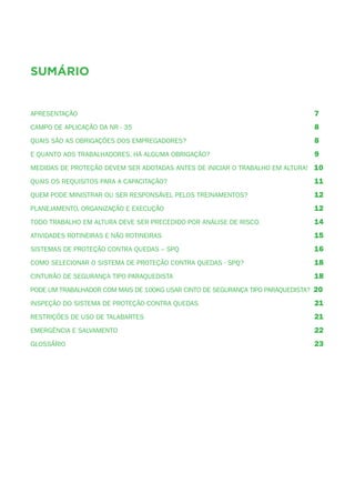 5
sumário
Apresentação	 7
Campo de Aplicação da NR - 35	 8
Quais são as obrigações dos empregadores?	 8
E quanto aos trabalhadores, há alguma obrigação?	 9
medidas de proteção devem ser adotadas antes de iniciar o trabalho em altura! 10
Quais os requisitos para a capacitação?	 11
Quem pode ministrar ou ser responsável pelos treinamentos?	 12
Planejamento, Organização e Execução	 12
Todo trabalho em altura deve ser precedido por análise de risco.	 14
Atividades rotineiras e não rotineiras	 15
Sistemas de Proteção contra Quedas – SPQ	 16
Como selecionar o sistema de proteção contra quedas - SPQ?	 18
Cinturão de segurança tipo paraquedista	 18
Pode um trabalhador com mais de 100kg usar cinto de segurança tipo paraquedista? 20
Inspeção do sistema de proteção contra quedas	 21
Restrições de uso de talabartes	 21
Emergência e Salvamento	 22
Glossário	 23
 