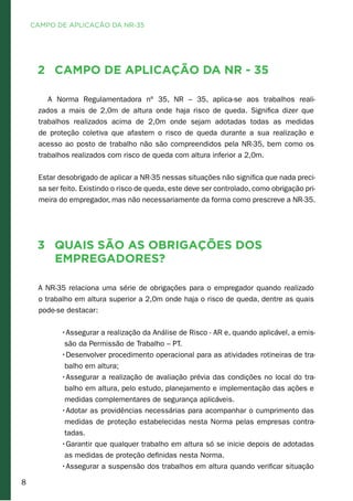 8
2	 Campo de Aplicação da NR - 35
A Norma Regulamentadora nº 35, NR – 35, aplica-se aos trabalhos reali-
zados a mais de 2,0m de altura onde haja risco de queda. Significa dizer que
trabalhos realizados acima de 2,0m onde sejam adotadas todas as medidas
de proteção coletiva que afastem o risco de queda durante a sua realização e
acesso ao posto de trabalho não são compreendidos pela NR-35, bem como os
trabalhos realizados com risco de queda com altura inferior a 2,0m. 	 	
	
Estar desobrigado de aplicar a NR-35 nessas situações não significa que nada preci-
sa ser feito. Existindo o risco de queda, este deve ser controlado, como obrigação pri-
meira do empregador, mas não necessariamente da forma como prescreve a NR-35.
3	 Quais são as obrigações dos
empregadores?	
A NR-35 relaciona uma série de obrigações para o empregador quando realizado
o trabalho em altura superior a 2,0m onde haja o risco de queda, dentre as quais
pode-se destacar:
•Assegurar a realização da Análise de Risco - AR e, quando aplicável, a emis-
são da Permissão de Trabalho – PT.	
•Desenvolver procedimento operacional para as atividades rotineiras de tra-
balho em altura;	
•Assegurar a realização de avaliação prévia das condições no local do tra-
balho em altura, pelo estudo, planejamento e implementação das ações e
medidas complementares de segurança aplicáveis.
•Adotar as providências necessárias para acompanhar o cumprimento das
medidas de proteção estabelecidas nesta Norma pelas empresas contra-
tadas.
•Garantir que qualquer trabalho em altura só se inicie depois de adotadas
as medidas de proteção definidas nesta Norma.
•Assegurar a suspensão dos trabalhos em altura quando verificar situação
CAMPO DE APLICAÇÃO DA NR-35
 