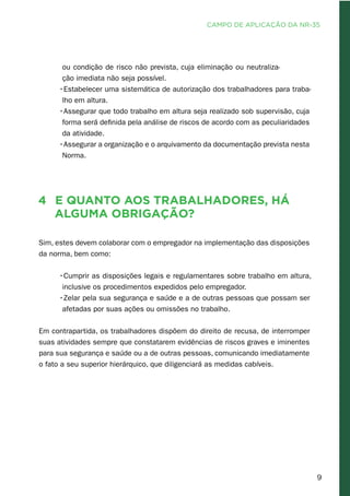 9
ou condição de risco não prevista, cuja eliminação ou neutraliza-
ção imediata não seja possível.
•Estabelecer uma sistemática de autorização dos trabalhadores para traba-
lho em altura.
•Assegurar que todo trabalho em altura seja realizado sob supervisão, cuja
forma será definida pela análise de riscos de acordo com as peculiaridades
da atividade.
•Assegurar a organização e o arquivamento da documentação prevista nesta
Norma.
4	 E quanto aos trabalhadores, há
alguma obrigação?
Sim, estes devem colaborar com o empregador na implementação das disposições
da norma, bem como:
•Cumprir as disposições legais e regulamentares sobre trabalho em altura,
inclusive os procedimentos expedidos pelo empregador.
•Zelar pela sua segurança e saúde e a de outras pessoas que possam ser
afetadas por suas ações ou omissões no trabalho.
Em contrapartida, os trabalhadores dispõem do direito de recusa, de interromper
suas atividades sempre que constatarem evidências de riscos graves e iminentes
para sua segurança e saúde ou a de outras pessoas, comunicando imediatamente
o fato a seu superior hierárquico, que diligenciará as medidas cabíveis.
CAMPO DE APLICAÇÃO DA NR-35
 