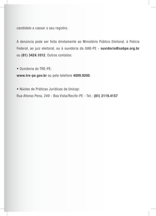 candidato e cassar o seu registro. 
A denúncia pode ser feita diretamente ao Ministério Público Eleitoral, à Polícia 
Federal, ao juiz eleitoral, ou à ouvidoria da OAB-PE - ouvidoria@oabpe.org.br 
ou (81) 3424.1012. Outros contatos: 
• Ouvidoria do TRE-PE: 
www.tre-pe.gov.br ou pelo telefone 4009.9200. 
• Núcleo de Práticas Jurídicas da Unica p: 
Rua Afonso Pena, 249 - Boa Vista/Recife-PE - Tel.: (81) 2119.4157 
 