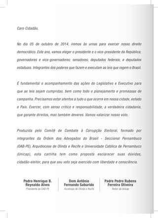 Caro Cidadão, 
No dia 05 de outubro de 2014, iremos às urnas para exercer nosso direito 
democrático. Este ano, vamos eleger o presidente e o vice-presidente da República; 
governadores e vice-governadores; senadores; deputados federais; e deputados 
estaduais. Integrantes dos poderes que fazem e executam as leis que regem o Brasil. 
É fundamental o acompanhamento das ações do Legislativo e Executivo para 
que as leis sejam cumpridas, bem como todo o planejamento e promessas de 
campanha. Precisamos estar atentos a tudo o que ocorre em nossa cidade, estado 
e País. Exercer, com senso crítico e responsabilidade, a verdadeira cidadania, 
que garante direitos, mas também deveres. Vamos valorizar nosso voto. 
Produzida pelo Comitê de Combate à Corrupção Eleitoral, formado por 
integrantes da Ordem dos Advogados do Brasil - Seccional Pernambuco 
(OAB-PE), Arquidiocese de Olinda e Recife e Universidade Católica de Pernambuco 
(Unicap), esta cartilha tem como proposta esclarecer suas dúvidas, 
cidadão-eleitor, para que seu voto seja exercido com liberdade e consciência. 
Pedro Henrique B. 
Reynaldo Alves 
Presidente da OAB-PE 
Dom Antônio 
Fernando Saburido 
Arcebispo de Olinda e Recife 
Padre Pedro Rubens 
Ferreira Oliveira 
Reitor da Unicap 
 