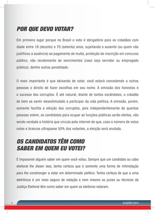 4 ELEIÇÕES 2014 
POR QUE DEVO VOTAR? 
Em primeiro lugar porque no Brasil o voto é obrigatório para os cidadãos com 
idade entre 18 (dezoito) e 70 (setenta) anos, sujeitando o ausente (ou quem não 
justificou a ausência) ao pagamento de multa, proibição de inscrição em concurso 
público, não recebimento de vencimentos (caso seja servidor ou empregado 
público), dentre outras penalidade. 
O mais importante é que deixando de votar, você estará concedendo a outras 
pessoas o direito de fazer escolhas em seu nome. A omissão dos honestos é 
o sucesso dos corruptos. É até natural, diante de tantos escândalos, o cidadão 
de bem se sentir desestimulado a participar da vida política. A omissão, porém, 
somente facilita a eleição dos corruptos, pois independentemente de quantas 
pessoas votem, os candidatos para ocupar as funções públicas serão eleitos, não 
sendo verdade a história que circula pela internet de que, caso o número de votos 
nulos e brancos ultrapasse 50% dos votantes, a eleição será anulada. 
OS CANDIDATOS TÊM COMO 
SABER EM QUEM EU VOTEI? 
É impossível alguém saber em quem você votou. Sempre que um candidato ou cabo 
eleitoral lhe disser isso, tenha certeza que é somente uma forma de intimidação 
para lhe constranger a votar em determinado político. Tenha certeza de que a urna 
eletrônica é um meio seguro de votação e nem mesmo os juízes ou técnicos da 
Justiça Eleitoral têm como saber em quem os eleitores votaram. 
 