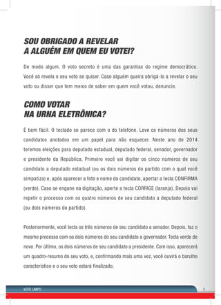 VOTE LIMPO 
5 
SOU OBRIGADO A REVELAR 
A ALGUÉM EM QUEM EU VOTEI? 
De modo algum. O voto secreto é uma das garantias do regime democrático. 
Você só revela o seu voto se quiser. Caso alguém queira obrigá-lo a revelar o seu 
voto ou disser que tem meios de saber em quem você votou, denuncie. 
COMO VOTAR 
NA URNA ELETRÔNICA? 
É bem fácil. O teclado se parece com o do telefone. Leve os números dos seus 
candidatos anotados em um papel para não esquecer. Neste ano de 2014 
teremos eleições para deputado estadual, deputado federal, senador, governador 
e presidente da República. Primeiro você vai digitar os cinco números de seu 
candidato a deputado estadual (ou os dois números do partido com o qual você 
simpatiza) e, após aparecer a foto e nome do candidato, apertar a tecla CONFIRMA 
(verde). Caso se engane na digitação, aperte a tecla CORRIGE (laranja). Depois vai 
repetir o processo com os quatro números de seu candidato a deputado federal 
(ou dois números do partido). 
Posteriormente, você tecla os três números de seu candidato a senador. Depois, faz o 
mesmo processo com os dois números do seu candidato a governador. Tecla verde de 
novo. Por último, os dois números de seu candidato a presidente. Com isso, aparecerá 
um quadro-resumo do seu voto, e, confirmando mais uma vez, você ouvirá o barulho 
característico e o seu voto estará finalizado. 
 