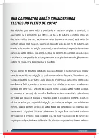 6 ELEIÇÕES 2014 
QUE CANDIDATOS SERÃO CONSIDERADOS 
ELEITOS NO PLEITO DE 2014? 
Nas eleições para governador e presidente é bastante simples: o candidato a 
governador ou a presidente que obtiver, no dia 5 de outubro, a metade mais um 
dos votos válidos (ou seja, excluindo os votos brancos e os nulos) está eleito. Se 
nenhum obtiver essa margem, haverá um segundo turno no dia 26 de outubro com 
os dois mais votados. Na eleição para senador, o mais votado, independentemente do 
número de votos obtidos, está eleito. Lembre-se sempre de conhecer os nomes dos 
candidatos a vice-presidente, a vice-governador e a suplente de senador, já que esses 
podem, no futuro, vir a desempenhar o mandato. 
Para os cargos de deputado estadual e deputado federal, é muito importante prestar 
atenção no partido ou coligação do qual o seu candidato faz parte. Votando em um, 
você pode ajudar a eleger outro. Esse é o sistema proporcional que permite casos como 
o de Enéas e Tiririca, que tendo votos na casa dos milhões, arrastaram com eles uma 
bancada dos sem-voto. Funciona da seguinte forma: Todos os votos válidos (ou seja, 
exceto nulos e brancos) são somados. Divide-se então esse resultado pelo número 
de vagas que estão em disputa. O resultado disso é o quociente eleitoral, o número 
mínimo de votos que um partido/coligação precisa ter para eleger um candidato no 
mínimo. Depois, somam-se todos os votos dados aos candidatos e às legendas que 
formam uma coligação e divide-se pelo número de vagas. Esse resultado é o número 
de vagas que, a princípio, essa coligação terá. Os mais votados dentro do número de 
vagas que a coligação obteve está eleito. Repete-se esse procedimento com todas as 
 