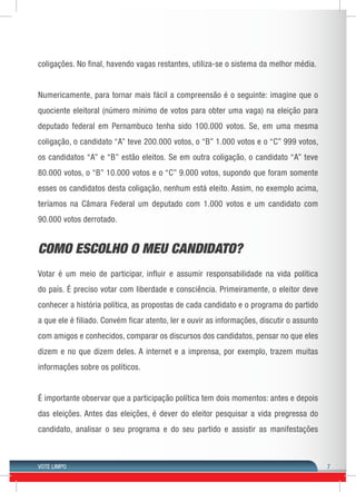 VOTE LIMPO 7 
coligações. No final, havendo vagas restantes, utiliza-se o sistema da melhor média. 
Numericamente, para tornar mais fácil a compreensão é o seguinte: imagine que o 
quociente eleitoral (número mínimo de votos para obter uma vaga) na eleição para 
deputado federal em Pernambuco tenha sido 100.000 votos. Se, em uma mesma 
coligação, o candidato “A” teve 200.000 votos, o “B” 1.000 votos e o “C” 999 votos, 
os candidatos “A” e “B” estão eleitos. Se em outra coligação, o candidato “A” teve 
80.000 votos, o “B” 10.000 votos e o “C” 9.000 votos, supondo que foram somente 
esses os candidatos desta coligação, nenhum está eleito. Assim, no exemplo acima, 
teríamos na Câmara Federal um deputado com 1.000 votos e um candidato com 
90.000 votos derrotado. 
COMO ESCOLHO O MEU CANDIDATO? 
Votar é um meio de participar, influir e assumir responsabilidade na vida política 
do país. É preciso votar com liberdade e consciência. Primeiramente, o eleitor deve 
conhecer a história política, as propostas de cada candidato e o programa do partido 
a que ele é filiado. Convém ficar atento, ler e ouvir as informações, discutir o assunto 
com amigos e conhecidos, comparar os discursos dos candidatos, pensar no que eles 
dizem e no que dizem deles. A internet e a imprensa, por exemplo, trazem muitas 
informações sobre os políticos. 
É importante observar que a participação política tem dois momentos: antes e depois 
das eleições. Antes das eleições, é dever do eleitor pesquisar a vida pregressa do 
candidato, analisar o seu programa e do seu partido e assistir as manifestações 
 