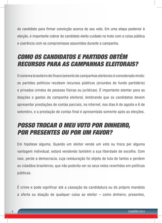 8 ELEIÇÕES 2014 
do candidato para firmar convicção acerca do seu voto. Em uma etapa posterior à 
eleição, é importante cobrar do candidato eleito cuidado no trato com a coisa pública 
e coerência com os compromissos assumidos durante a campanha. 
COMO OS CANDIDATOS E PARTIDOS OBTÉM 
RECURSOS PARA AS CAMPANHAS ELEITORAIS? 
O sistema brasileiro de financiamento de campanhas eleitorais é considerado misto: 
os partidos políticos recebem recursos públicos (oriundos do fundo partidário) 
e privados (vindos de pessoas físicas ou jurídicas). É importante atentar para as 
doações e gastos da campanha eleitoral, lembrando que os candidatos devem 
apresentar prestações de contas parciais, na internet, nos dias 6 de agosto e 6 de 
setembro, e a prestação de contas final é apresentada somente após as eleições. 
POSSO TROCAR O MEU VOTO POR DINHEIRO, 
POR PRESENTES OU POR UM FAVOR? 
Em hipótese alguma. Quando um eleitor vende um voto ou troca por alguma 
vantagem individual, estará vendendo também a sua liberdade de escolha. Com 
isso, perde a democracia, cuja restauração foi objeto de luta de tantos e perdem 
os cidadãos brasileiros, que não poderão ver os seus votos revertidos em políticas 
públicas. 
É crime e pode significar até a cassação da candidatura ou do próprio mandato 
a oferta ou doação de qualquer coisa ao eleitor – como dinheiro, presentes, 
 