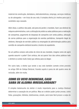 VOTE LIMPO 9 
material de construção, dentadura, eletrodomésticos, emprego, serviços médicos 
ou de advogados – em troca de seu voto. A simples oferta já é motivo para que o 
candidato seja cassado. 
Além disso, o político não pode, sob pena de perder o mandato, fazer uso eleitoral da 
máquina administrativa, com a utilização de prédio ou salas públicas para a realização 
de campanhas, pagamento de despesas de campanha com verba pública, utilização 
de carros públicos para a organização de eventos partidários, transporte ilegal de 
eleitores, liberação de servidor público ou empregado da administração pública para 
comitês de campanha eleitoral durante o horário do expediente. 
Se um político compra voto antes do início do seu mandato, imagine como ele agirá 
quando assumir o poder! Com certeza, ele vai querer tirar dos cofres públicos todo 
o dinheiro (e ainda muito mais) que utilizou para se eleger. 
Por outro lado, o eleitor que vende o seu voto também comete crime previsto 
no artigo 299 do Código Eleitoral, ficando sujeito à pena de até quatro anos de 
reclusão, além de multa. 
COMO EU DEVO DENUNCIAR, CASO 
SAIBA DE ALGUMA IRREGULARIDADE? 
O simples testemunho do eleitor é muito importante para a Justiça Eleitoral 
determinar a cassação de um político. Mas se o eleitor puder juntar provas, como 
fotos, gravações, folhetos, telefonemas, emails, será mais fácil provar a culpa do 
 