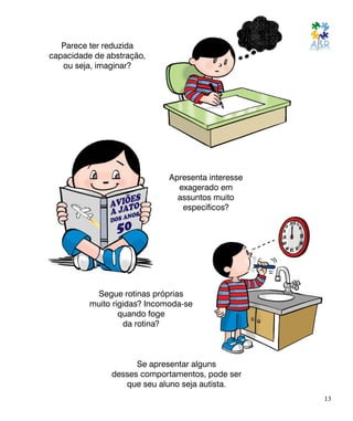 Parece ter reduzida
capacidade de abstração,
ou seja, imaginar?
Apresenta interesse
exagerado em
assuntos muito
específicos?
Segue rotinas próprias
muito rígidas? Incomoda-se
quando foge
da rotina?
Se apresentar alguns
desses comportamentos, pode ser
que seu aluno seja autista.
13
 