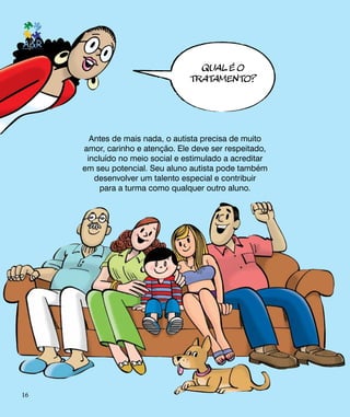QUAL é O
TRATAMENTO?
Antes de mais nada, o autista precisa de muito
amor, carinho e atenção. Ele deve ser respeitado,
incluído no meio social e estimulado a acreditar
em seu potencial. Seu aluno autista pode também
desenvolver um talento especial e contribuir
para a turma como qualquer outro aluno.
16
 