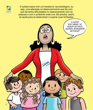O autista nasce com um transtorno neurobiológico, ou
seja, uma alteração no desenvolvimento que faz com
que ele tenha dificuldades no relacionamento com as
pessoas e com o ambiente onde vive. Ele precisa, assim,
de ajuda para se desenvolver e superar suas limitações.
E COMO
vou saber se
algum de meus
alunos apresenta
autismo?
6
 