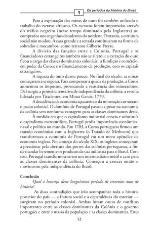 Os períodos da história do Brasil
                                 1
        Para a exploração das minas de ouro foi também utilizado o
trabalho do escravo africano. Os escravos foram importados através
do tráfico negreiro (nesse tempo dominado pela Inglaterra) ou
comprados nos engenhos decadentes do nordeste. Portanto, a estrutura
social não mudou. A casa grande e a senzala continuaram na forma de
sobrados e mocambos, como retratou Gilberto Freyre.
        A divisão das funções entre a Colonia, Portugal e os
financiadores estrangeiros também não se alterou: a extração do ouro
ficou a cargo das classes dominantes coloniais; a fundição e comércio,
em poder da Coroa; e o financiamento da produção, com os capitais
estrangeiros.
        A riqueza do ouro durou pouco. No final do século, as minas
começaram a se esgotar. Para compensar a queda da produção, a Coroa
aumentou os impostos, provocando a resistência dos mineradores.
Daí surgiu a primeira tentativa de independência da colônia: a revolta
liderada por Tiradentes, em Minas Gerais, 1779.
        A decadência da economia açucareira e da mineração corroeram
o pacto colonial. O domínio de Portugal passou a pesar na economia
da colônia sem nenhuma vantagem para as classes dominantes desta.
        À medida em que o capitalismo industrial crescia e substituía
o capitalismo mercantilista, Portugal perdia importância econômica,
naval e política no mundo. Em 1703, a Coroa portuguesa firmou um
tratado econômico com a Inglaterra (o Tratado de Methuem) que
transformava a economia de Portugal em um mero apêndice da
economia inglesa. No começo do século XIX, os ingleses começaram
a pressionar pela abertura dos portos das colônias portuguesas, a fim
de mandar livremente os produtos de sua indústria para o Brasil. Com
isso, Portugal transformou-se em um intermediário inútil e caro para
as classes dominantes da colônia. Começou a crescer então o
movimento pela independência do Brasil.

Conclusão
        Qual a herança desse longuíssimo período de trezentos anos de
história?
          As duas contradições que irão acompanhar toda a história
posterior do país — a fratura social e a dependência do exterior —
surgiram no período colonial. Ambas foram causa de conflitos
importantes entre as classes dominantes da Colônia e o governo
português e entre a massa da população e as classes dominantes. Estes
                                 12
 