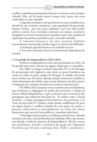 Os períodos da história do Brasil
                                   1

conflitos explodiram praticamente durante os trezentos anos da época
colonial. Mas, até há muito pouco tempo atrás, quase não eram
conhecidos ou eram relatados
        A segunda conclusão é a de que formou-se uma sociedade nova,
dotada de um território vastíssimo e cuja população foi governada,
durante séculos, por uma única legislação e por um único poder
político central. Essa sociedade construiu um espaço econômico
integrado no sistema internacional capitalista como uma unidade de
exportação de produtos primários para o mercado mundial.
        A economia baseou-se em uma estrutura fundiária
extremamente concentrada, dando origem ao sistema do latifúndio.
        A produção agrícola baseou-se no trabalho escravo.
        E essa nova economia tornou-se inteiramente dependente do
exterior.

2. O período da Independência (1822-1844)
        Embora a independência tenha sido proclamada em 1822, ela
foi gestada anos antes e foi preciso algum tempo para se consolidar.
        Em 1808, ao chegar ao Brasil, dom João VI, rei de Portugal,
foi pressionado pela Inglaterra, para abrir os portos brasileiros aos
navios de todos os países amigos de Portugal. A medida, decretada
nesse mesmo ano, foi muito apoiada porque interessava também às
classes dominantes da colônia, uma vez que eliminava um forte entrave
à integração da economia brasileira no comércio internacional.
        De 1808 a 1822 aumentou entre os senhores de terra brasileiros,
que formavam as oligarquias de poder das províncias, o desejo de
tornar o Brasil independente, o que se chocava com os interesses dos
portugueses que rodeavam dom João VI. O embate entre a facção
nacional e a facção portuguesa desenvolveu-se nas províncias e na
Corte de dom João VI. Embora tenha havido mobilização de povo
em alguns lugares e conflitos armados de certo porte em outros, o
processo desenvolveu-se principalmente na esfera das classes
dominantes por meio de lutas políticas e manobras palacianas.
        Várias figuras destacaram-se na liderança dessas lutas, cabendo
assinalar, entre elas, a de José Bonifácio de Andrada e Silva, que merece,
sem dúvida, o título de “patriarca da Independência”. Ele foi o centro
das articulações, pressões e manobras do grupo das oligarquias
brasileiras que levaram o príncipe dom. Pedro a proclamar a

                                   13
 