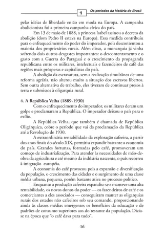 Os períodos da história do Brasil
                                 1

pelas idéias de liberdade então em moda na Europa. A campanha
abolicionista foi a primeira campanha cívica do país.
        Em 13 de maio de 1888, a princesa Isabel assinou o decreto da
abolição (dom Pedro II estava na Europa). Essa medida contribuiu
para o enfraquecimento do poder do imperador, pois descontentou a
maioria dos proprietários rurais. Além disso, a monarquia já vinha
sofrendo dois outros desgastes importantes: o descontentamento e o
gasto com a Guerra do Paraguai e o crescimento da propaganda
republicana entre os militares, intelectuais e fazendeiros de café das
regiões mais prósperas e capitalistas do país.
        A abolição da escravatura, sem a realização simultânea de uma
reforma agrária, não alterou muito a situação dos escravos libertos.
Sem outra alternativa de trabalho, eles tiveram de continuar presos à
terra e submissos à oligarquia rural.

4. A República Velha (1889-1930)
        Com o enfraquecimento do imperador, os militares deram um
golpe e proclamaram a República. O imperador deixou o país para o
exílio.
        A República Velha, que também é chamada de República
Oligárquica, cobre o período que vai da proclamação da República
até a Revolução de 1930.
        A extraordinária rentabilidade da exploração cafeeira, a partir
dos anos finais do século XIX, permitiu expandir bastante a economia
do país. Grandes fortunas, formadas pelo café, promoveram um
começo de industrialização. Para atender às necessidades de mão-de-
obra da agricultura e até mesmo da indústria nascente, o país recorreu
à imigração européia.
        A economia do café provocou pois a expansão e diversificação
da população, o crescimento das cidades e o surgimento de uma classe
média urbana, pequena, porém bastante ativa no processo político.
        Enquanto a produção cafeeira expandiu-se e manteve uma alta
rentabilidade, os novos donos do poder — os fazendeiros de café e os
comerciantes a eles associados — conseguiram manter as oligarquias
rurais dos estados não cafeeiros sob seu comando, proporcionando
ainda às classes médias emergentes os benefícios da educação e de
padrões de consumo superiores aos do restante da população. Dizia-
se na época que “o café dava para tudo”.

                                  16
 